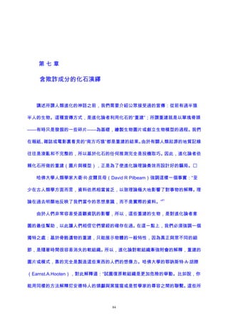 第 七 章
含欺詐成分的化石演繹
講述所謂人類進化的神話之前，我們需要介紹公眾接受過的宣傳：從前有過半猿
半人的生物。這種宣傳方式，是進化論者利用化石的“重建”；所謂重建就是以單塊骨頭
——有時只是發掘的一些碎片——為基礎，繪製生物圖片或創立生物模型的過程。我們
在報紙、雜誌或電影裏看見的“南方巧猿”都是重建的結果。由於有關人類起源的地質記錄
往往是淩亂和不完整的，所以基於化石的任何推測完全是投機取巧。因此，進化論者依
賴化石所做的重建（圖片與模型），正是為了使進化論理論奏效而設計好的騙局。
哈佛大學人類學家大衛·R·皮爾貝母（David R Pilbeam）強調這樣一個事實：“至
少在古人類學方面而言，資料依然相當貧乏，以致理論極大地影響了對事物的解釋。理
論在過去明顯地反映了我們當今的思想意識，而不是實際的資料。”
61
由於人們非常容易受直觀資訊的影響，所以，這些重建的生物，是對進化論者意
圖的最佳幫助，以此讓人們相信它們曾經的確存在過。在這一點上，我們必須強調一個
獨特之處：基於骨骼遺物的重建，只能展示物體的一般特性，因為真正與眾不同的細
節，是隨著時間很容易消失的軟組織。所以，進化論對軟組織牽強附會的解釋，重建的
圖片或模式，靠的完全是製造這些東西的人們的想像力。哈佛大學的鄂訥斯特·A·胡滕
（Earnst.A.Hooten），對此解釋道：“試圖復原軟組織是更加危險的舉動。比如說，你
能用同樣的方法解釋尼安德特人的頭顱與黑猩猩或是哲學家的尊容之間的聯繫。這些所
84
 