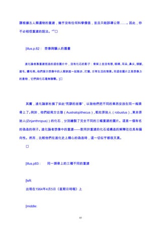 謂根據古人類遺物的重建，幾乎沒有任何科學價值，並且只能誤導公眾……。因此，你
不必相信重建的說法。”
62

[illus.p.82： 想像與騙人的圖畫
進化論者靠重建捏造的這些圖片中，沒有化石的影子：骨架上並沒有唇、眼睛、耳朵、鼻尖、頭髮、
眉毛、體毛等。他們展示想像中的人類家庭一起散步、打獵、日常生活的情景。而這些圖片正是想像力
的產物，它們與化石毫無聯繫。]
其實，進化論家杜撰了如此“荒謬的故事”，以致他們把不同的東西安放在同一塊頭
骨上了。例如，他們給南方古猿（Australopithecus）、粗壯原始人（robustus）、東非原
始人(Zinjanthropus)）的化石，分別繪製了完全不同的三幅重建的圖片。這是一個有名
的偽造的例子。進化論者想像中的重建——對用於重建的化石或構造的解釋往往具有偏
向性。然而，比較他們在進化史上精心的偽造時，這一切似乎都很天真。

[illus,p83： 同一頭骨上的三種不同的重建
[left:
出現在1964年4月5日《星期日時報》上
[middle:
85
 