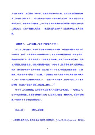 方巧猿”的圖像。進化論者大筆一揮，就編造出想像中的生物；但他們面臨的嚴重問題
是，沒有與之相配的化石。他們解決這一問題的一個有趣的方法是：“製造”他們不可能
發現的化石。他們炮製的辟爾唐人(1912年在英國辟爾唐發現的頭蓋骨,當時認為是史前
人類的化石，1953年經鑒定是偽造——譯注)是個典型的例子；這是科學史上最大的醜
聞。
辟爾唐人：人的頭顱上安裝了猩猩的下巴！
1912年，著名醫生、業餘古人類學家查理斯·道森聲稱，在英國辟爾唐地區附近的
一個坑裏，找到了一塊頜骨和一個顱骨的碎片；縱然那個頜骨更像猿頜，但是牙齒和
頭顱看起來像人的。這些樣品貼上了“辟爾唐人”的標籤，聲稱它有50萬年的歷史，並作
為人類進化的絕對證據，在很多博物館中展出。40多年來，關於“辟爾唐人”的科學論文
很多，還有許多相關的注解和圖畫，並且把它的化石作為人類進化的重要證據。以“辟
爾唐人”為論題的博士論文不下500篇。
63
美國著名的古人類學家亨利·費爾菲爾·德奧斯
本，1921年訪問大英博物館時說道：“……我們一再受到啟發，自然界充滿了相互矛盾
的事物，而這是一個關於早期人類的驚人發現……”
64
1949年，大英博物館古生物部的肯尼斯·奧克利試圖利用“氟測試”——可確定古代
化石年代的新測驗，來檢驗“辟爾唐人”的化石。結果令人震驚：檢驗期間，他發現“辟爾
唐人”的頜骨中不包含任何氟的成分。
[illus.p.85： 愚弄人的故事
1，查理斯·道森找到、並交給亞瑟·史密森·伍德瓦得（Arthur Smith Woodward）的化石。
87
 