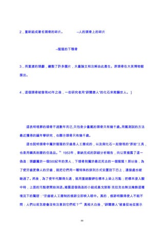 2，重新組成著名頭骨的碎片。 →人的頭骨上的碎片
→猩猩的下顎骨
3，用重建的頭顱，繪製了許多圖片，大量論文和注解由此產生。原頭骨在大英博物館
展出。
4，這個頭骨被發現40年之後，一些研究者用“辟爾唐人”的化石來欺騙世人。 ]
這表明埋葬的頜骨不過數年而已,只包含少量氟的頭骨只有幾千歲。用氟測試的方法
最近獲得的編年學研究，也顯示頭骨只有幾千歲。
這也說明頜骨中屬於猩猩的牙齒是人工磨成的，以及與化石一起發現的“原始”工具，
也是用鋼具削磨的仿造品。
65
1953年，韋納完成的詳細分析報告，向公眾揭露了這一
偽造：頭顱屬於一個500紀年的男人，下頜骨則屬於最近死去的一個猩猩！那以後，為
了使牙齒更像人的牙齒，就把它們用一種特殊的排列方式安置到下巴上，連接處也被
銼過了。然後，為了使年代顯得久遠，就用重鉻酸鉀在標本上染上污點；把標本浸入酸
中時，上面的污點便開始消退。揭露這個偽造的小組成員戈勞斯·克拉克也無法掩飾這種
境況下的驚訝：“牙齒被人工磨制的痕跡立即映入眼中。真的，痕跡明顯得使人不能不
問：人們以前怎麽會沒有注意到它們呢？”
66
真相大白後，“辟爾唐人”被倉促地從展示
88
 