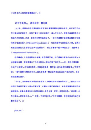 了40多年的大英博物館裏搬走了。
內布拉斯加人：源自豬的一顆牙齒
1922年，美國自然歷史博物館的經理亨利·費爾菲爾德·奧斯本宣佈，他已經在西內
布拉斯加的蛇溪附近，找到了屬於上新世時期的一塊大牙的化石。這顆牙齒據說具有人
和猿的共同特徵。於是，更深的科學爭論開始了。一些人把這顆牙齒解釋為屬於伊拉斯
塔斯爪哇直立猿人（Pithecanthropus Erectus），有些則宣稱它更接近於人類。這塊引
起廣泛辯論的化石被命名為“內布拉斯加人”，也立即獲得一個“科學的名字”：黃昏鳥石
（Hesperopithecus haroldcooki）。
很多權威人士支持奧斯本的解釋。就憑這顆牙齒，他們描繪出重建的內布拉斯加人
的頭顱和身體，甚至還畫出了內布拉斯加人與他的妻子和孩子——在一個自然環境裏
生活的“全家福”。所有這些假想，依靠的僅僅是一顆牙齒。進化論者對這個“鬼人”深信不
疑；一個叫威廉·布賴恩的研究人員反對單憑一顆臼齒而做出的這些片面決定時，他卻
受到嚴厲的批評。
1927年，那些骨骼的其他部分被發現了。根據這些新近發現的碎片，人們認定以前
找到的牙齒既不屬於人類也不屬於猿；它屬於一種已經滅絕的、名為原豬屬的美洲野生
豬類動物。威廉·格裏高利在《科學》雜誌上發表文章，把這一錯誤宣佈為：“很明顯，內
布拉斯加人即非猿也非人。”
67
於是，它和它的“家人”的所有圖畫，很快就從進化論的文
獻中除去了。
[illus.p.87：
89
 