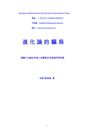 Alimoglu.Is.Merkezi,Zemin Kat,No:40,Gunesli-Istanbul,Turkey
電話：（+90-212）6555822.6555812
印刷廠：Kelebek Matbaacilik-Istanbul
網址：www.harunyahya.com
進 化 論 的 騙 局
達爾文主義在科學上的覆滅及其意識形態背景
哈榮·雅荷雅 著
9
 