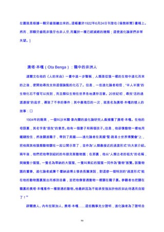 左圖就是根據一顆牙齒描繪出來的。這幅畫於1922年6月24日刊登在《倫敦新聞》畫報上。
然而，那顆牙齒既非猿牙也非人牙,而屬於一種已經滅絕的豬類；這使進化論家們非常
失望。]
澳塔·本嘎（Ota Benga）：籠中的非洲人
達爾文在他的《人的來由》一書中進一步聲稱，人類是從猿一樣的生物中進化而來
的之後，便開始尋找支持這個論點的化石了。但是，一些進化論者相信，“半人半猿”的
生物化石不僅可以找到，而且類似生物在世界各地還存活著。20世紀初，尋找“活的過
渡連接”的追求，導致了不幸的事件；其中最殘忍的一次，就是名為澳塔·本嘎的矮人的
故事：
1904年的剛果，一個叫沙米爾·韋內爾的進化論研究人員捕獲了澳塔·本嘎。在他的
母語裏，其名字是“朋友”的意思。他有一個妻子和兩個孩子。但是，他卻像動物一樣地用
鐵鏈拴住，然後關進籠子，帶到了美國——進化論者在美國“聖·路易士世界博覽會”上，
把他與其他猿類動物關在一起公開示眾了，並作為“人類最接近的過渡形式”向大家介紹。
兩年後，他們把他帶到紐約的布朗克斯動物園；在那裏，他以“人類古老的祖先”的名稱，
與幾隻小猩猩、一隻名為蒂納的大猩猩、一隻叫東紅的猩猩一同作為“動物”展覽。該動物
園的董事、進化論者威廉·T·霍納迪博士發表長篇演說，對這麽一個特別的“過渡形式”能
在他的動物園裏展出而感到自豪，並把他像普通動物一樣關在籠子裏。參觀者也把關在
籠裏的奧塔·本嘎看作一種普通的動物。他最終因為不能承受強加於他的如此待遇而自殺
了！
68
辟爾唐人、內布拉斯加人、奧塔·本嘎……這些醜事充分證明，進化論者為了證明自
90
 