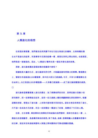 第 九 章
人類進化的假想
在前面的章節裏，我們看到自然界裏不存在引起生物進化的機制，生物物種的產
生也不是進化的結果，而是像現今完美的結構一樣，都是在突然之間出現的。也就是說，
他們是逐一被創造的。因此，“人類進化”顯然也是一個從未發生過的故事。
那麽，進化論者講述這個故事的根據是什麽呢？
根據就是大量的化石，進化論家利用它們，才能編造富有想像力的解釋。整個歷史
上，曾經生存過超過6,000種猿類，其中的大部分已經滅絕。今天，只有120種猿類生活
在地球上。也正是這6,000多種猿類——大多數已經滅絕——成了進化論家豐富的資源。

進化論者這樣書寫著人進化的歷史：為了順應他們的目的，按照從最大到最小的
排列順序，把一些頭骨組合起來，並把一些已滅絕人種的頭顱摻雜在那些頭骨中。根據
這樣的拼裝，便提出了進化論：人和現代猿有著共同的祖先。這些生物及時得到了進化，
只不過一些成為今天的猿，而另一些則隨從一種進化了的猿，就變成了今天的人類。
但是，古生物學、解剖學和生物學的所有結論向我們證明：與其它的進化一樣，人
類進化的這個斷言，是虛構而無效的假想。除了偽造、曲解、誤導與騙人的圖畫和想像中
的注解，就從來沒有過能夠證明人與猿之間有關係的可靠或真實的證據。
92
 