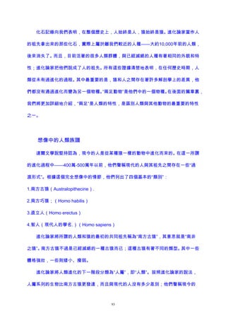 化石記錄向我們表明，在整個歷史上，人始終是人，猿始終是猿。進化論家當作人
的祖先拿出來的那些化石，實際上屬於離我們較近的人種——大約10,000年前的人類，
後來消失了。而且，目前活著的很多人類群體，與已經滅絕的人種有著相同的外貌和特
性；進化論家把他們說成了人的祖先。所有這些證據清楚地表明，在任何歷史時期，人
類從未有過進化的過程。其中最重要的是，猿和人之間存在著許多解剖學上的差異，他
們都沒有通過進化而變為另一個物種。“兩足動物”是他們中的一個物種。在後面的篇章裏，
我們將更加詳細地介紹，“兩足”是人類的特性，是區別人類與其他動物的最重要的特性
之一。
想像中的人類族譜
達爾文學說堅持認為，現今的人是從某種猿一樣的動物中進化而來的。在這一所謂
的進化過程中——400萬-500萬年以前，他們聲稱現代的人與其祖先之間存在一些“過
渡形式”。根據這個完全想像中的情節，他們列出了四個基本的“類別”：
1.南方古猿（Australopithecine）.
2.南方巧猿；（Homo habilis）
3.直立人（Homo erectus）
4.智人（現代人的學名.）（Homo sapiens）
進化論家將所謂的人類和猿的最初的共同祖先稱為“南方古猿”，其意思就是“南非
之猿”。南方古猿不過是已經滅絕的一種古猿而已；這種古猿有著不同的類型。其中一些
體格強壯，一些則矮小、瘦弱。
進化論家將人類進化的下一階段分類為“人屬”，即“人類”。按照進化論家的說法，
人屬系列的生物比南方古猿更發達，而且與現代的人沒有多少差別；他們聲稱現今的
93
 