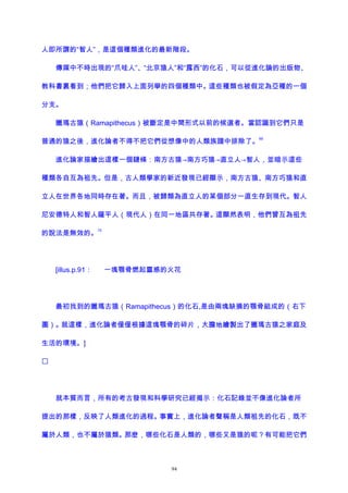 人即所謂的“智人”，是這個種類進化的最新階段。
傳媒中不時出現的“爪哇人”、“北京猿人”和“露西”的化石，可以從進化論的出版物、
教科書裏看到；他們把它歸入上面列舉的四個種類中。這些種類也被假定為亞種的一個
分支。
臘瑪古猿（Ramapithecus）被斷定是中間形式以前的候選者。當認識到它們只是
普通的猿之後，進化論者不得不把它們從想像中的人類族譜中排除了。
69
進化論家描繪出這樣一個鏈條：南方古猿→南方巧猿→直立人→智人，並暗示這些
種類各自互為祖先。但是，古人類學家的新近發現已經顯示，南方古猿、南方巧猿和直
立人在世界各地同時存在著。而且，被歸類為直立人的某個部分一直生存到現代。智人
尼安德特人和智人薩平人（現代人）在同一地區共存著。這顯然表明，他們曾互為祖先
的說法是無效的。
70
[illus.p.91： 一塊顎骨燃起靈感的火花
最初找到的臘瑪古猿（Ramapithecus）的化石,是由兩塊缺損的顎骨組成的（右下
圖）。就這樣，進化論者僅僅根據這塊顎骨的碎片，大膽地繪製出了臘瑪古猿之家庭及
生活的環境。]

就本質而言，所有的考古發現和科學研究已經揭示：化石記錄並不像進化論者所
提出的那樣，反映了人類進化的過程。事實上，進化論者聲稱是人類祖先的化石，既不
屬於人類，也不屬於猿類。那麽，哪些化石是人類的，哪些又是猿的呢？有可能把它們
94
 