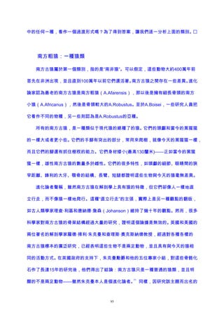 中的任何一種，看作一個過渡形式嗎？為了得到答案，讓我們逐一分析上面的類別。
南方粗猿：一種猿類
南方古猿屬於第一個類別，指的是“南非猿”。可以假定，這些動物大約400萬年前
首先在非洲出現，並且直到100萬年以前它們還活著。南方古猿之間存在一些差異。進化
論家認為最老的南方古猿是南方粗猿（A.Afarensis），那以後是擁有細長骨頭的南方
小猿（A.Africanus），然後是骨頭較大的A.Robustus。至於A.Boisei，一些研究人員把
它看作不同的物種，另一些則認為是A.Robustus的亞種。
所有的南方古猿，是一種類似于現代猿的絕種了的猿。它們的頭顱和當今的黑猩猩
的一樣大或者更小些。它們的手腳有突出的部分，常用來爬樹，就像今天的黑猩猩一樣，
而且它們的腳還有抓住樹杈的能力。它們身材矮小(最高130釐米)——正如當今的黑猩
猩一樣，雄性南方古猿的數量多於雌性。它們的很多特性，如頭顱的細節、眼睛間的狹
窄距離、鋒利的大牙、顎骨的結構、長臂、短腿都證明這些生物與今天的猿毫無差異。
進化論者聲稱，雖然南方古猿在解剖學上具有猿的特徵，但它們卻像人一樣地直
立行走，而不像猿一樣地爬行。這種“直立行走”的主張，實際上是另一種觀點的翻版，
如古人類學家理查·利基和唐納德·詹森（Johanson）維持了幾十年的觀點。然而，很多
科學家對南方古猿的骨架結構經過大量的研究，證明這個論據是無效的。英國和美國的
兩位著名的解剖學家羅德·掃利·朱克曼和查理斯·奧克斯納德教授，經過對各種各樣的
南方古猿標本的廣泛研究，已經表明這些生物不是兩足動物，並且具有與今天的猿相
同的活動方式。在英國政府的支持下，朱克曼勳爵和他的五位專家小組，對這些骨骼化
石作了長達15年的研究後，他們得出了結論：南方古猿只是一種普通的猿類，並且明
顯的不是兩足動物——雖然朱克曼本人是個進化論者。
71
同樣，因研究該主題而出名的
95
 