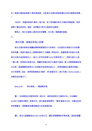 另一個進化論家查理斯·E·奧克斯納德，也把南方古猿的骨架結構比作現代猩猩的結構 。
72
1994年，英國利物浦大學的一個小組，為了得到關於南方古猿的明確結論，他們
展開了廣泛的研究。最終，他們斷定“南方古猿是四足動物”。
簡言之，南方古猿與人類沒有任何聯繫，它只是一個絕種的猿類。

南方巧猿：被提出作為人的猿
南方古猿的骨架及頭顱結構與黑猩猩的巨大的相似，以及這些生物直立行走的斷
言的垮臺，使進化論的古人類學家碰到了大難題。原因在於，根據想像中的進化方案，
南方古猿之後就是直立人；直立人名字的首碼“homo”的意思是“人”，並暗示直立人是
一種人類，其骨架也是直立的，頭顱的容積比南方古猿的大兩倍。看上去像黑猩猩的南
方古猿，直接轉變為與現代人的骨骼沒有差異的直立人，即便根據進化論家的理論，
也大有疑問。因此，他們就需要拋出“連接”，即“過渡形式”。南方巧猿（Homo habilis）
的概念由此產生了。
[illus.p.94： 南方粗猿：一種滅絕的猿
圖1，在埃塞俄比亞發現的第一塊化石，被認為是南方古猿的化石。化石編號：
AL288-1或稱為“露西”。長期以來，進化論家使勁證明：“露西”會直立行走，但最近的研
究明確斷定：這個動物其實是彎曲行走的普通的猿。
圖2，南方古猿編號為AL333-105的化石，屬於這個種類的年輕成員。這是其頭顱
96
 