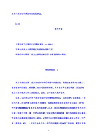 上的突出部分仍然沒有形成的原因。
[p.95:
南方古猿
上圖為南方古猿的化石頭骨,編號：AL444-2；
下圖為與南方古猿同時代的猩猩的頭骨化石。
明顯的相似驗證：南方古猿是沒有任何“人樣”特徵的一種猿。
現代黑猩猩 ]
南方巧猿的分類，是20世紀60年代的李基一家提出的；他們全家都是“化石獵人”。
根據李基們的觀點，他們歸入南方巧猿的新物種，具有相對大容量的頭顱，並且具有
直立行走和使用石制工具的能力。因此，它可能是人類的祖先。
但是，在20世紀80年代後期發掘的相同種類的新化石，完全改變了這個觀點。一些
研究人員，如伯納德·伍德和洛林·佈雷司，他們依賴那些新近發現的化石指出：把“南
方巧猿”應該歸類為“會使用工具的南非猿”。因為，南方巧猿與南方古猿擁有許多共同的
特徵：與南方古猿一樣，它們也有長臂、短腿和猿的骨骼結構；其手指和腳趾適於攀登，
下頜骨的結構與現代猿的完全相似。它們平均600毫升容量的頭顱也清楚地表明，它們
是一種猿類。總之，一些進化論者作為一個不同物種提出的會用工具的猿，實際上是與
97
 
