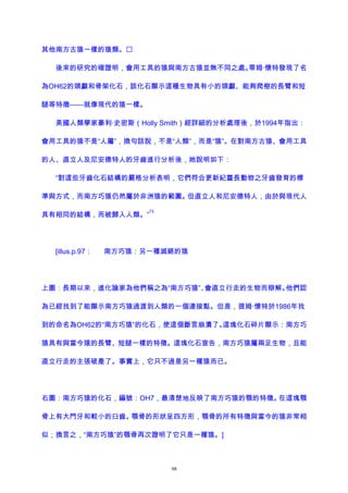 其他南方古猿一樣的猿類。
後來的研究的確證明，會用工具的猿與南方古猿並無不同之處。蒂姆·懷特發現了名
為OH62的頭顱和骨架化石，該化石顯示這種生物具有小的頭顱、能夠爬樹的長臂和短
腿等特徵——就像現代的猿一樣。
美國人類學家豪利·史密斯（Holly Smith）經詳細的分析處理後，於1994年指出：
會用工具的猿不是“人屬”，換句話說，不是“人類”，而是“猿”。在對南方古猿、會用工具
的人、直立人及尼安德特人的牙齒進行分析後，她說明如下：
“對這些牙齒化石結構的嚴格分析表明，它們符合更新紀靈長動物之牙齒發育的標
準與方式，而南方巧猿仍然屬於非洲猿的範圍。但直立人和尼安德特人，由於與現代人
具有相同的結構，而被歸入人類。”
73
[illus.p.97： 南方巧猿：另一種滅絕的猿
上圖：長期以來，進化論家為他們稱之為“南方巧猿”、會直立行走的生物而辯解。他們認
為已經找到了能顯示南方巧猿過渡到人類的一個連接點。但是，提姆·懷特於1986年找
到的命名為OH62的“南方巧猿”的化石，使這個斷言崩潰了。這塊化石碎片顯示：南方巧
猿具有與當今猿的長臂、短腿一樣的特徵。這塊化石宣告，南方巧猿屬兩足生物，且能
直立行走的主張破產了。事實上，它只不過是另一種猿而已。
右圖：南方巧猿的化石，編號：OH7，最清楚地反映了南方巧猿的顎的特徵。在這塊顎
骨上有大門牙和較小的臼齒。顎骨的形狀呈四方形，顎骨的所有特徵與當今的猿非常相
似；換言之，“南方巧猿”的顎骨再次證明了它只是一種猿。]
98
 