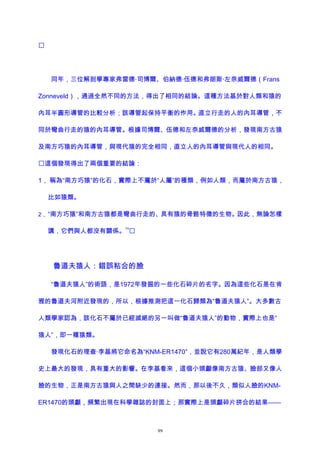 
同年，三位解剖學專家弗雷德·司博爾、伯納德·伍德和弗朗斯·左奈威爾德（Frans
Zonneveld），通過全然不同的方法，得出了相同的結論。這種方法基於對人類和猿的
內耳半圓形導管的比較分析；該導管起保持平衡的作用。直立行走的人的內耳導管，不
同於彎曲行走的猿的內耳導管。根據司博爾、伍德和左奈威爾德的分析，發現南方古猿
及南方巧猿的內耳導管，與現代猿的完全相同，直立人的內耳導管與現代人的相同。
這個發現得出了兩個重要的結論：
1， 稱為“南方巧猿”的化石，實際上不屬於“人屬”的種類，例如人類，而屬於南方古猿，
比如猿類。
2， “南方巧猿”和南方古猿都是彎曲行走的、具有猿的骨骼特徵的生物。因此，無論怎樣
講，它們與人都沒有關係。
74

魯道夫猿人：錯誤粘合的臉
“魯道夫猿人”的術語，是1972年發掘的一些化石碎片的名字。因為這些化石是在肯
雅的魯道夫河附近發現的，所以，根據推測把這一化石歸類為“魯道夫猿人”。大多數古
人類學家認為，該化石不屬於已經滅絕的另一叫做“魯道夫猿人”的動物，實際上也是“
猿人”，即一種猿類。
發現化石的理查·李基將它命名為“KNM-ER1470”，並說它有280萬紀年，是人類學
史上最大的發現，具有重大的影響。在李基看來，這個小頭顱像南方古猿、臉部又像人
臉的生物，正是南方古猿與人之間缺少的連接。然而，那以後不久，類似人臉的KNM-
ER1470的頭顱，頻繁出現在科學雜誌的封面上；那實際上是頭顱碎片拼合的結果——
99
 