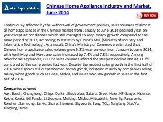 Chinese Home Appliance Industry and Market,
June 2014
Continuously affected by the withdrawal of government policies, sales volumes of almost
all home appliances in the Chinese market from January to June 2014 declined year-on-
year except air conditioner which still managed to keep steady growth compared to the
same period of 2013, according to statistics by China's MIIT (Ministry of Industry and
Information Technology). As a result, China's Ministry of Commerce estimated that
Chinese home appliance sales volume grew 5.3% year-on-year from January to June 2014,
with April-May and May-June sales increased by 7.4% and 7.8%, respectively. Among
other home appliances, LCD TV sales volume suffered the steepest decline rate at 11.3%
compared to the same period last year. Despite the modest sales growth in the first half of
2014, white goods still outperformed brown goods, bolstered mainly by companies selling
mainly white goods such as Gree, Midea, and Haier who saw growth in sales in the first
half of 2014.
Companies covered
Aux, Bosch, Changhong, Chigo, Daikin, Electrolux, Galanz, Gree, Haier, HF-Sanyo, Hisense,
Kelon, Konka, LG Panda, Littleswan, MeiLing, Midea, Mitsubishi, New-fly, Panasonic,
Ronshen, Samsung, Sanyo, Sharp, Siemens, Skyworth, Sony, TCL, Tongfang, XiaoYa,
Xingxing, Xinle
 