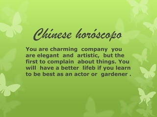 Chínese horóscopo
You are charming company you
are elegant and artistic, but the
first to complain about things. You
will have a better lifeb if you learn
to be best as an actor or gardener .
 