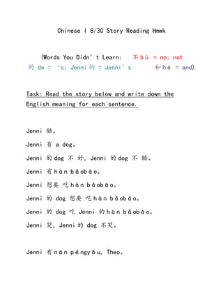 Chinese I 8/30 Story Reading Hmwk
(Words You Didn’t Learn: 不 bù = no; not
的 de = ‘s; Jenni 的 = Jenni’s 和 hé = and)
Task: Read the story below and write down the
English meaning for each sentence.
Jenni 酷。
Jenni 有 a dog。
Jenni 的 dog 不 好，Jenni 的 dog 不 酷。
Jenni 有 hàn bǎobāo。
Jenni 想要 吃 hàn bǎobāo。
Jenni 的 dog 想要 吃 hàn bǎobāo。
Jenni 的 dog 吃 Jenni 的 hàn bǎobāo。
Jenni 哭，Jenni 的 dog 不哭。
Jenni 有 nán péngyǒu, Theo。
 