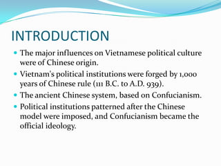INTRODUCTION
 The major influences on Vietnamese political culture

were of Chinese origin.
 Vietnam's political institutions were forged by 1,000
years of Chinese rule (111 B.C. to A.D. 939).
 The ancient Chinese system, based on Confucianism.
 Political institutions patterned after the Chinese
model were imposed, and Confucianism became the
official ideology.

 