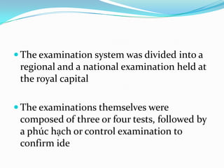  The examination system was divided into a

regional and a national examination held at
the royal capital
 The examinations themselves were

composed of three or four tests, followed by
a phúc hạch or control examination to
confirm ide

 