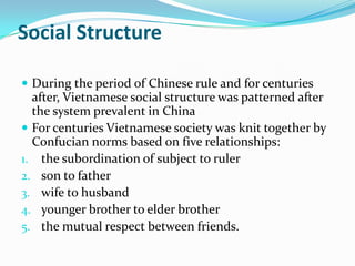 Social Structure
 During the period of Chinese rule and for centuries

after, Vietnamese social structure was patterned after
the system prevalent in China
 For centuries Vietnamese society was knit together by
Confucian norms based on five relationships:
1. the subordination of subject to ruler
2. son to father
3. wife to husband
4. younger brother to elder brother
5. the mutual respect between friends.

 