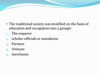  The traditional society was stratified on the basis of

education and occupation into 5 groups:
1. The emperor
2. scholar-officials or mandarins
3. Farmers
4. Artisans
5. merchants.

 
