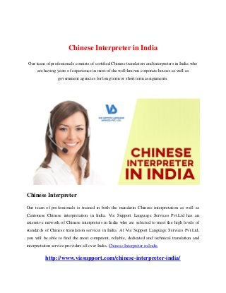Chinese Interpreter in India
Our team of professionals consists of certified Chinese translators and interpreters in India who
are having years of experience in most of the well-known corporate houses as well as
government agencies for long term or short term assignments.
Chinese Interpreter
Our team of professionals is trained in both the mandarin Chinese interpretation as well as
Cantonese Chinese interpretation in India. Vie Support Language Services Pvt.Ltd has an
extensive network of Chinese interpreters in India who are selected to meet the high levels of
standards of Chinese translation services in India. At Vie Support Language Services Pvt.Ltd,
you will be able to find the most competent, reliable, dedicated and technical translation and
interpretation service providers all over India. Chinese Interpreter in India
http://www.viesupport.com/chinese-interpreter-india/
 