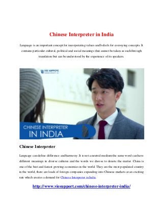 Chinese Interpreter in India
Language is an important concept for incorporating values and beliefs for conveying concepts. It
contains particular cultural, political and social meanings that cannot be taken as such through
translation but can be understood by the experience of its speakers.
Chinese Interpreter
Language can define difference and harmony .It is not a neutral medium the same word can have
different meanings in diverse cultures and the words we choose to denote the matter. China is
one of the best and fastest growing economies in the world. They are the most populated country
in the world; there are loads of foreign companies expanding into Chinese markets at an exciting
rate which creates a demand for Chinese Interpreter in India.
http://www.viesupport.com/chinese-interpreter-india/
 