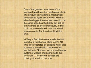 One of the greatest inventions of the medieval world was the mechanical clock.  The difficulty in inventing a mechanical clock was to figure out a way in which a wheel no bigger than a room could turn at the same speed as the Earth, but still be turning more or less continuously. If this could be accomplished, then the wheel became a mini Earth and could tell the time.   Yi Xing, a Buddhist monk, made the first model of a mechanical clock in 725 AD.  This clock operated by dripping water that powered a wheel which made one full revolution in 24 hours.  An iron and bronze system of wheels and gears made the clock turn.  This system caused the chiming of a bell on the hour.   