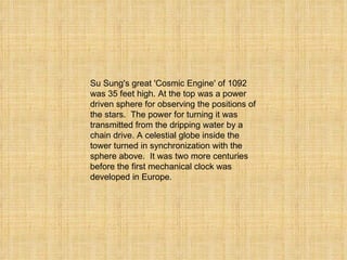 Su Sung's great 'Cosmic Engine' of 1092 was 35 feet high. At the top was a power driven sphere for observing the positions of the stars.  The power for turning it was transmitted from the dripping water by a chain drive. A celestial globe inside the tower turned in synchronization with the sphere above.  It was two more centuries before the first mechanical clock was developed in Europe. 