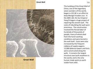 Great Wall Great Wall top The building of the Great Wall of China, one of the legendary seven wonders of the world, began in 221 BC in an effort to keep Mongol invaders out.  In the 600's AD, the Sui Emperor Yang Di began a huge project of repairing the ancient wall.  The costs of rebuilding the wall were enormous.  The construction involved the forced labor of hundreds of thousands of people, many of whom died from the harsh working conditions and were buried in the wall itself.  Costs were also increased by the frequent robbery of supply wagons.  15,000 defense towers and forts were constructed along the walls.  It remains the largest structure ever built anywhere in the world, and is the only human made work on earth visible from orbit. 