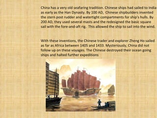 China has a very old seafaring tradition. Chinese ships had sailed to India as early as the Han Dynasty. By 100 AD,  Chinese shipbuilders invented the stern post rudder and watertight compartments for ship's hulls. By 200 AD, they used several masts and the redesigned the basic square sail with the fore-and-aft rig.  This allowed the ship to sail into the wind.    With these inventions, the Chinese trader and explorer Zheng Ho sailed as far as Africa between 1405 and 1433. Mysteriously, China did not follow up on these voyages. The Chinese destroyed their ocean going ships and halted further expeditions 
