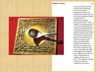 Magnetic compass top As early as 500 BC, Chinese scientists had studied and learned much about magnetism in nature. For example, they knew that iron ore, called magnetite, tended to align itself in a North/South position. Scientists learned to "make magnets" by heating pieces of ore to red hot temperatures and then cooling the pieces in a North/South position. The original lacquered earth plate, dating to the 3rd century BC, is currently on display at the Museum of Chinese History. Later, the magnets were placed on bronze plates marked with directional bearings.  Compasses were first used in Feng Shui, the layout of buildings.  By 1000 AD, navigational compasses were widely used on Chinese ships, enabling them to navigate without stars in view.   The magnetic compass remains an essential navigational tool today. 