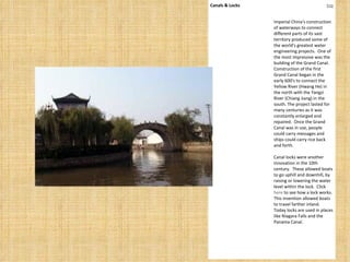 Canals & Locks top Imperial China's construction of waterways to connect different parts of its vast territory produced some of the world's greatest water engineering projects.  One of the most impressive was the building of the Grand Canal.  Construction of the first Grand Canal began in the early 600's to connect the Yellow River (Hwang He) in the north with the Yangzi River (Chiang Jiang) in the south. The project lasted for many centuries as it was constantly enlarged and repaired.  Once the Grand Canal was in use, people could carry messages and ships could carry rice back and forth.   Canal locks were another innovation in the 10th century.  These allowed boats to go uphill and downhill, by raising or lowering the water level within the lock.  Click  here  to see how a lock works.  This invention allowed boats to travel farther inland.  Today locks are used in places like Niagara Falls and the Panama Canal. 