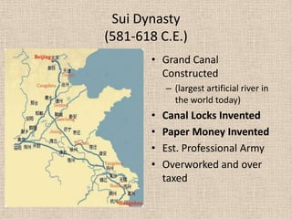 Sui Dynasty
(581-618 C.E.)
       • Grand Canal
         Constructed
           – (largest artificial river in
             the world today)
       •   Canal Locks Invented
       •   Paper Money Invented
       •   Est. Professional Army
       •   Overworked and over
           taxed
 