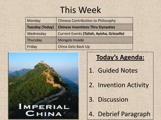 This Week
Monday            Chinese Contribution to Philosophy
Tuesday (Today)   Chinese Inventions Thru Dynasties
Wednesday         Current Events (Taliah, Ayisha, Grisselle)
Thursday          Mongols Invade
Friday            China Gets Back Up

                                          Today’s Agenda:
                                     1. Guided Notes

                                     2. Invention Activity

                                     3. Discussion

                                     4. Debrief Paragraph
 