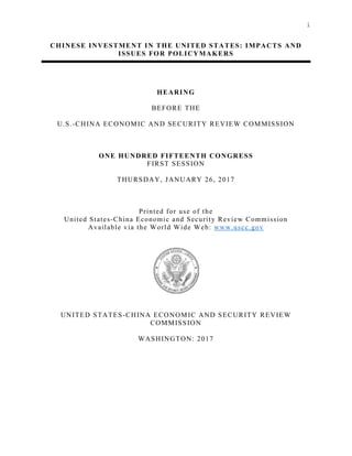 i
CHINESE INVESTMENT IN THE UNITED STATES: IMPACTS AND
ISSUES FOR POLICYMAKERS
HEARING
BEFORE THE
U.S.-CHINA ECONOMIC AND SECURITY REVIEW COMMISSION
ONE HUNDRED FIFTEENTH CONGRESS
FIRST SESSION
THURSDAY, JANUARY 26, 2017
Printed for use of the
United States-China Economic and Security Review Commission
Available via the World Wide Web: www.uscc.gov
UNITED STATES-CHINA ECONOMIC AND SECURITY REVIEW
COMMISSION
WASHINGTON: 2017
 