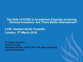 The Role of ICSID in Investment Disputes Involving
Chinese Investors: Are There Better Alternatives?
LCIP- Herbert Smith Freehills
London, 7th March 2018
Dr. Flavio Inocencio
Lecturer in Law
Associate Director of the LLM in Oil, Gas and Energy
Coventry University
 