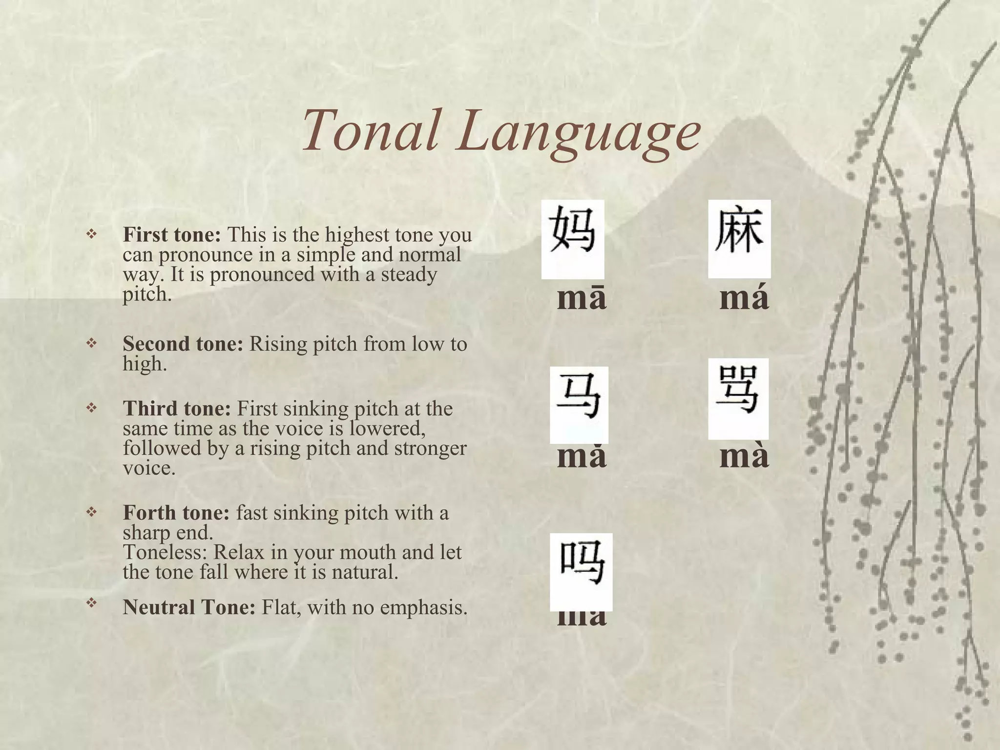 Tonal Language First tone:  This is the highest tone you can pronounce in a simple and normal way. It is pronounced with a steady pitch.  Second tone:  Rising pitch from low to high.  Third tone:  First sinking pitch at the same time as the voice is lowered, followed by a rising pitch and stronger voice.  Forth tone:  fast sinking pitch with a sharp end.  Toneless: Relax in your mouth and let the tone fall where it is natural. Neutral Tone:  Flat, with no emphasis.   mā  má mǎ mà ma 