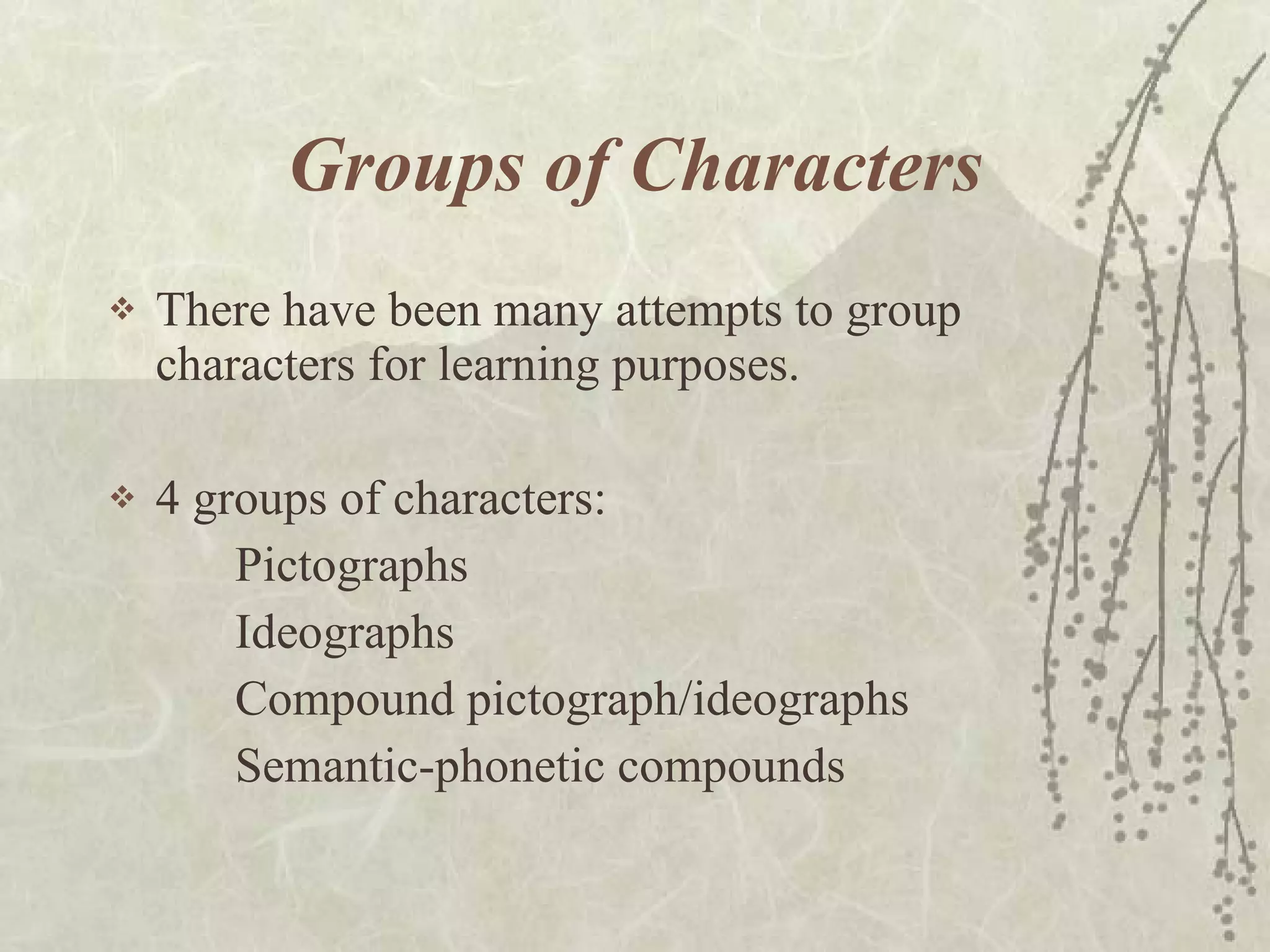 Groups of Characters There have been many attempts to group characters for learning purposes. 4 groups of characters:  Pictographs Ideographs Compound pictograph/ideographs  Semantic-phonetic compounds 