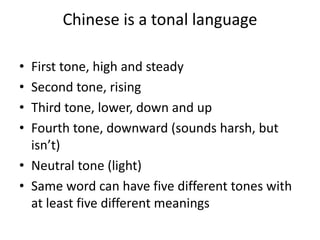 Chinese is a tonal language
• First tone, high and steady
• Second tone, rising
• Third tone, lower, down and up
• Fourth tone, downward (sounds harsh, but
isn’t)
• Neutral tone (light)
• Same word can have five different tones with
at least five different meanings
 