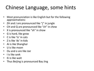 Chinese Language, some hints
• Most pronunciation is like English but for the following
approximations:
• ZH and J are pronounced like “j” in jungle
• CH and Q are pronounced like “ch” in chew
• X is pronounced like “sh” in show
• G is hard, like grow
• C is like ‘ts’ in cats
• Z is like ‘ds’ in kids
• Ai is like Shanghai
• U is like moon
• Ou and o are like Joe
• I is like seek
• Ei is like wait
• Thus Beijing is pronounced Bay Jing
 