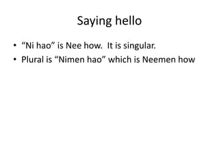 Saying hello
• “Ni hao” is Nee how. It is singular.
• Plural is “Nimen hao” which is Neemen how
 