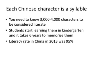 Each Chinese character is a syllable
• You need to know 3,000-4,000 characters to
be considered literate
• Students start learning them in kindergarten
and it takes 6 years to memorize them
• Literacy rate in China in 2013 was 95%
 