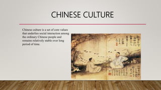 CHINESE CULTURE
Chinese culture is a set of core values
that underlies social interaction among
the ordinary Chinese people and
remains relatively stable over long
period of time.
 