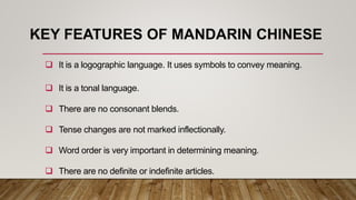 KEY FEATURES OF MANDARIN CHINESE
 It is a logographic language. It uses symbols to convey meaning.
 It is a tonal language.
 There are no consonant blends.
 Tense changes are not marked inflectionally.
 Word order is very important in determining meaning.
 There are no definite or indefinite articles.
 