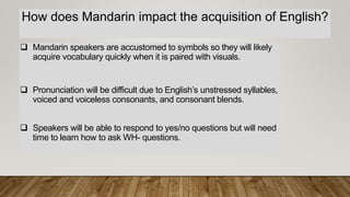 How does Mandarin impact the acquisition of English?
 Mandarin speakers are accustomed to symbols so they will likely
acquire vocabulary quickly when it is paired with visuals.
 Pronunciation will be difficult due to English’s unstressed syllables,
voiced and voiceless consonants, and consonant blends.
 Speakers will be able to respond to yes/no questions but will need
time to learn how to ask WH- questions.
 