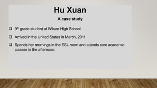 Hu Xuan
A case study
 9th grade student at Wilson High School
 Arrived in the United States in March, 2011
 Spends her mornings in the ESL room and attends core academic
classes in the afternoon.
 