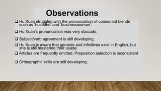 Observations
 Hu Xuan struggled with the pronunciation of consonant blends
such as ‘husband’ and ‘businesswoman’.
 Hu Xuan’s pronunciation was very staccato.
 Subject/verb agreement is still developing.
 Hu Xuan is aware that gerunds and infinitives exist in English, but
she is still mastering their usage.
 Articles are frequently omitted. Preposition selection is inconsistent
 Orthographic skills are still developing.
 
