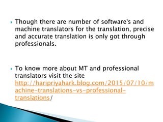 Though there are number of software's and
machine translators for the translation, precise
and accurate translation is only got through
professionals.
 To know more about MT and professional
translators visit the site
http://haripriyahark.blog.com/2015/07/10/m
achine-translations-vs-professional-
translations/
 