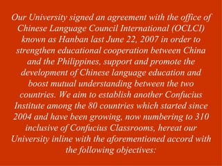Our University signed an agreement with the office of
  Chinese Language Council International (OCLCI)
    known as Hanban last June 22, 2007 in order to
  strengthen educational cooperation between China
      and the Philippines, support and promote the
   development of Chinese language education and
      boost mutual understanding between the two
   countries. We aim to establish another Confucius
 Institute among the 80 countries which started since
2004 and have been growing, now numbering to 310
     inclusive of Confucius Classrooms, hereat our
University inline with the aforementioned accord with
                the following objectives:
 