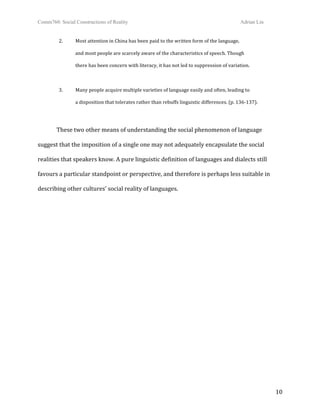 Comm760: Social Constructions of Reality Adrian Lin
  10 
  2.   Most attention in China has been paid to the written form of the language,  
and most people are scarcely aware of the characteristics of speech. Though  
there has been concern with literacy, it has not led to suppression of variation. 
 
  3.   Many people acquire multiple varieties of language easily and often, leading to  
a disposition that tolerates rather than rebuffs linguistic differences. (p. 136‐137). 
 
These two other means of understanding the social phenomenon of language 
suggest that the imposition of a single one may not adequately encapsulate the social 
realities that speakers know. A pure linguistic definition of languages and dialects still 
favours a particular standpoint or perspective, and therefore is perhaps less suitable in 
describing other cultures’ social reality of languages. 
 
 