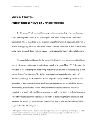Comm760: Social Constructions of Reality Adrian Lin
  11 
Chinese Fāngyán:
Autochthonous views on Chinese varieties
 
In this paper, I2 will explore the more popular understanding of spoken language in 
China on the speakers’ own terms, pointing out how social reality is constructed and 
maintained. This is in contrast to the common Linguistic practice to impose its criterion of 
mutual intelligibility, reducing its studied subjects to silent observers in their classification 
and without acknowledging their views and realities, resulting in an i‐other relationship. 
 
To start off, I should describe the term 方言 (fāngyán) as it is understood in China. 
Literally, it means region­speech, indicating a speech of a region. Mair (1991) discusses the 
evolution of the term fāngyán, mentioning that earlier definitions “stressed crudity or non‐
standardness of its exemplars” (p. 4), but nowadays is understood with a variety of 
definitions, although most emphasize shared linguistic history and the speakers’ shared 
method of written communication, which Linguistics does not see as justifiable factors. 
Nevertheless, the described speech varieties are invariably coterminous with what 
Linguistics currently calls the Chinese languages as well as the dialects of those languages. 
Mair attributes much of the confusion to the habit of translating fāngyán as dialects and 
proposes the neutral term topolect and stresses that this term be applied in lieu of dialect 
to syncretize the differing views.
                                                        
2 At this point, I will discontinue the sole use of the impersonal passive in reporting my findings so as not to 
conform to the institutional practice of supposed objectivism by denying the possible influence my 
background in Linguistics may have on my analysis. 
 