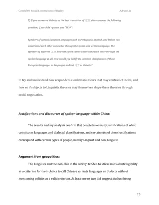 Comm760: Social Constructions of Reality Adrian Lin
  13 
5) If you answered dialects as the best translation of 方言, please answer the following  
question; If you didn't please type "SKIP": 
 
Speakers of certain European languages such as Portuguese, Spanish, and Italian can  
understand each other somewhat through the spoken and written language. The  
speakers of different 方言, however, often cannot understand each other through the  
spoken language at all. How would you justify the common classification of these  
European languages as languages and but 方言 as dialects? 
 
to try and understand how respondents understand views that may contradict theirs, and 
how or if subjects to Linguistic theories may themselves shape these theories through 
social negotiation.  
 
Justifications and discourses of spoken language within China: 
 
  The results and my analysis confirm that people have many justifications of what 
constitutes languages and dialectal classifications, and certain sets of these justifications 
correspond with certain types of people, namely Linguist and non‐Linguist.  
 
Argument from geopolitics:
  The Linguists and the non‐Han in the survey, tended to stress mutual intelligibility 
as a criterion for their choice to call Chinese variants languages or dialects without 
mentioning politics as a valid criterion. At least one or two did suggest dialects being 
 
